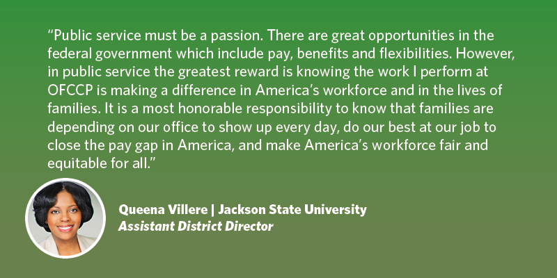 Public service must be a passion. There are great opportunities in the government to include pay, benefits and flexibilities. However, in public service the greatest reward is knowing that the work that I perform here at OFCCP is making a difference in America’s workforce and in the lives of families. Knowing that families are depending on our office to show up every day and do our best at our job to close the pay gap in America and make America’s workforce fair and equitable for all Americans. Queena Villere| Jackson State University| Assistant District Director, Atlanta