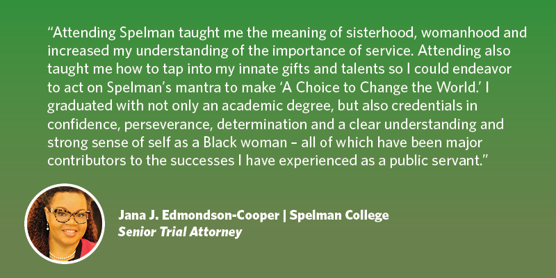 Attending Spelman taught me the meaning of sisterhood, womanhood and increased my understanding of the importance of service. Attending also taught me how to tap into my innate gifts and talents so I could endeavor to act on Spelman’s mantra to make A Choice to Change the World. I graduated with not only an academic degree, but also credentials in confidence, perseverance, determination and a clear understanding and strong sense of self as a Black woman – all of which have been major contributors to the successes I have experienced as a public servant. Jana J. Edmondson-Cooper| Spelman College| Senior Trial Attorney