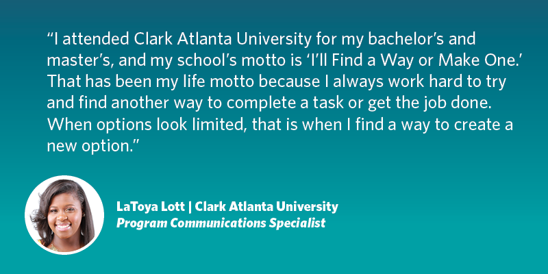 I attended Clark Atlanta University for my bachelor’s and master’s, and my school’s motto is I’ll Find A Way or Make One. That has been my life motto because I always work hard to try and find another way to complete a task or get the job done. When options look limited, that is when I find a way to create a new option. LaToya Lott| Clark Atlanta University| Program Communications Specialist