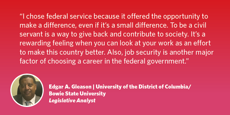 I chose federal service because it offered the opportunity to make a difference, even if it’s a small difference. To be a civil servant in my mind is a way to give back and contribute to society. It’s a rewarding feeling when at the end of the day, you can look at your work as an effort to make this country better. Also job security is another major factor of choosing a career in the federal government. Edgar A. Gleason| University of the District of Columbia/Bowie State University| Legislative Analyst