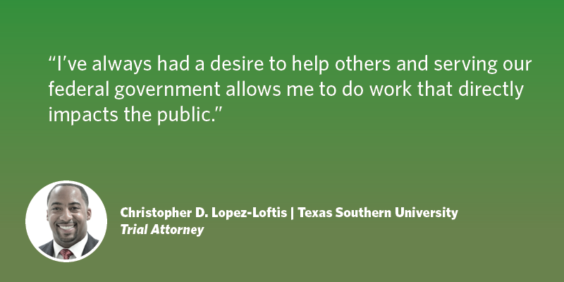 I’ve always had a desire to help others and serving our federal government allows to me to do work that directly impacts the public. Christopher D. Lopez-Loftis| Texas Southern University| Trial Attorney 