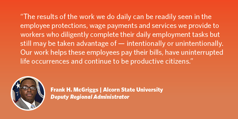 I am primarily proud of the mission of the Wage and Hour Division. The results of the work we do daily can be readily seen in the employee protections, wage payments and services we provide to workers who diligently complete their daily employment tasks but still may be taken advantage of – intently or unintentionally. Our work helps these employees pay their bills, have uninterrupted life occurrences and continue to be productive citizens. Frank H. McGriggs| Alcorn State University| Wage and Hour Division Deputy Regional Administrator