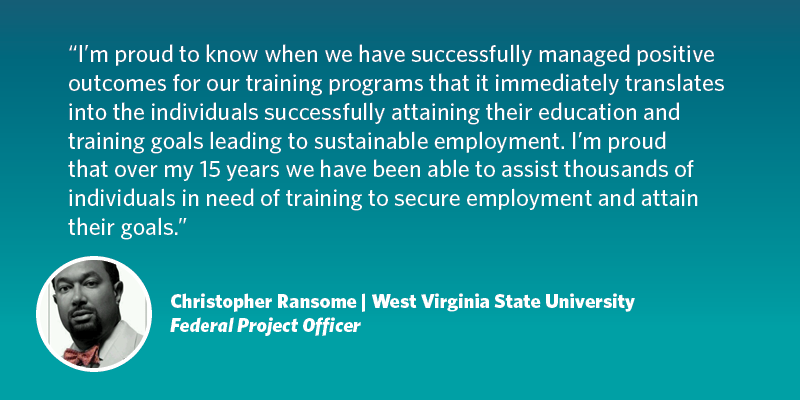 I’m proud to know when we have successfully managed positive outcomes for our training programs that it immediately translates into the individuals successfully attaining their education and training goals leading to sustainable employment. I’m proud that over my 15 years we have been able to assist thousands of individuals in need of training to secure employment and attain their goals. Christopher Ransome| West Virginia University| Federal Project Officer