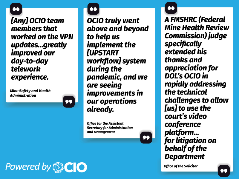 Three quotes: "Any OCIO team members that worked on the VPN updates... greatly improved our day-to-day telework experience." - Mine Safety and Health Administration. "OCIO truly went above and beyond to help us implement the [UPSTART workflow] system during the pandemic, and we are seeing improvements in our operations already." - Office for the Assistant Secretary for Administration and Management. "A Federal Mine Health Review Commission judge specifically extended his thanks and appreciation for DOL's OCIO in rapidly addressing the technical challenges to allow us to use the court's video conference platform... for litigation on behalf of the Department." -Office of the Solicitor