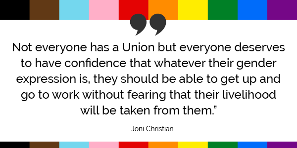 “Not everyone has a Union but everyone deserves to have confidence that whatever their gender expression is, they should be able to get up and go to work without fearing that their livelihood will be taken from them.”  -Joni Christian  