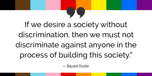 “If we desire a society without discrimination, then we must not discriminate against anyone in the process of building this society.”  -Bayard Rustin 
