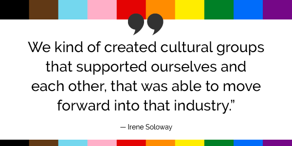 “We kind of created cultural groups that supported ourselves and each other, that was able to move forward into that industry.”  -Irene Soloway 
