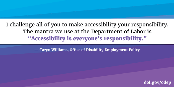 I challenge all of you to make accessibility your responsibility. The mantra we use at the Department of Labor is “Accessibility is everyone’s responsibility.” Taryn Williams, Office of Disability Employment Policy