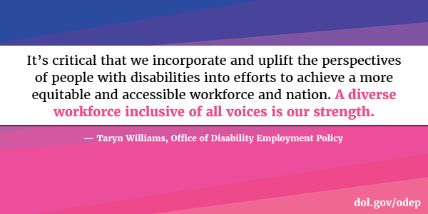 It’s critical that we incorporate and uplift the perspectives of people with disabilities into efforts to achieve a more equitable and accessible workforce and nation. A diverse workforce inclusive of all voices is our strength. Taryn Williams, Office of Disability Employment Policy  