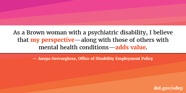 As a Brown woman with a psychiatric disability, I believe that my perspective—along with those of others with mental health conditions—adds value. Anupa Geevarghese, Office of Disability Employment Policy