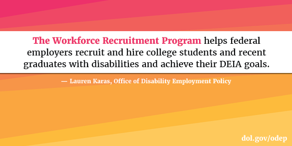 The Workforce Recruitment Program helps federal employers recruit and hire college students and recent graduates with disabilities and achieve their DEIA goals. Lauren Karas, Office of Disability Employment Policy