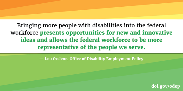 Bringing more people with disabilities into the federal workforce presents opportunities for new and innovative ideas and allows the federal workforce to be more representative of the people we serve.  Lou Orslene, Office of Disability Employment Policy