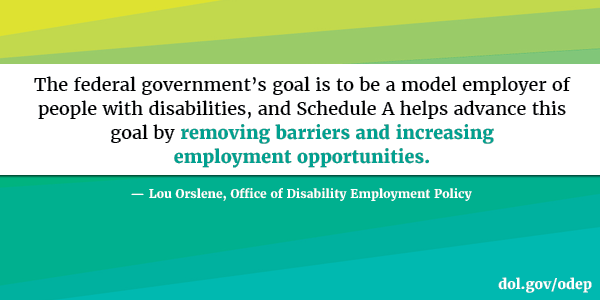The federal government’s goal is to be a model employer of people with disabilities, and Schedule A helps advance this goal by removing barriers and increasing employment opportunities. Lou Orslene, Office of Disability Employment Policy