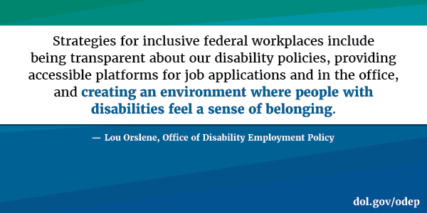 Strategies for inclusive federal workplaces include being transparent about our disability policies, providing accessible platforms for job applications and in the office, and creating an environment where people with disabilities feel a sense of belonging. Lou Orslene, Office of Disability Employment Policy