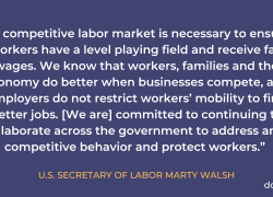 “A competitive labor market is necessary to ensure workers have a level playing field and receive fair wages.We know that workers, families, and the economy do better when businesses compete, and employers do not restrict workers’ mobility to find better jobs. The Department of Labor is committed to continuing to collaborate across the government to address anti-competitive behavior and protect workers.