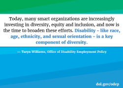 Today, many smart organizations are increasingly investing in diversity, equity and inclusion, and now is the time to broaden these efforts. Disability – like race, age, ethnicity, and sexual orientation – is a key component of diversity. Taryn Williams, Office of Disability Employment Policy