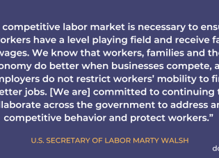 “A competitive labor market is necessary to ensure workers have a level playing field and receive fair wages.We know that workers, families, and the economy do better when businesses compete, and employers do not restrict workers’ mobility to find better jobs. The Department of Labor is committed to continuing to collaborate across the government to address anti-competitive behavior and protect workers.