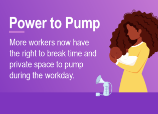 Power to Pump. More workers now have the right to break time and private space to pump during the workday.